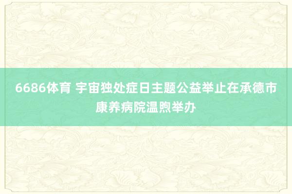 6686体育 宇宙独处症日主题公益举止在承德市康养病院温煦举办