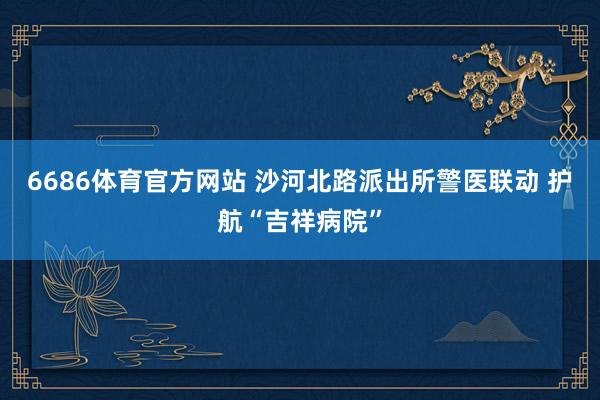 6686体育官方网站 沙河北路派出所警医联动 护航“吉祥病院”