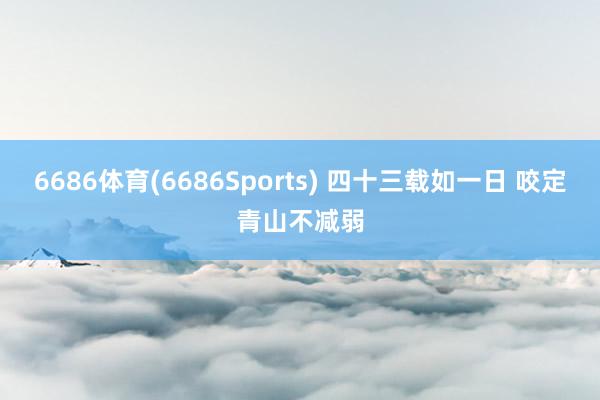 6686体育(6686Sports) 四十三载如一日 咬定青山不减弱