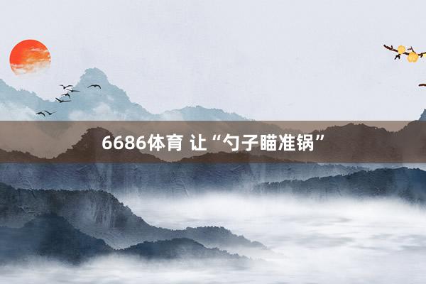 6686体育 让“勺子瞄准锅”