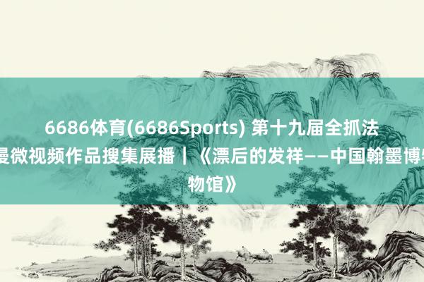 6686体育(6686Sports) 第十九届全抓法治动漫微视频作品搜集展播｜《漂后的发祥——中国翰墨博物馆》