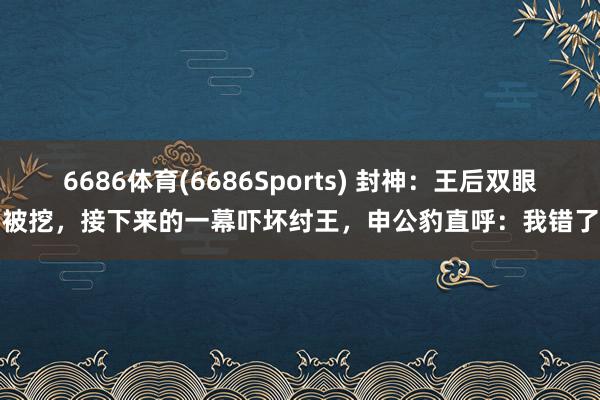 6686体育(6686Sports) 封神：王后双眼被挖，接下来的一幕吓坏纣王，申公豹直呼：我错了