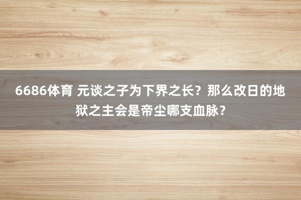 6686体育 元谈之子为下界之长？那么改日的地狱之主会是帝尘哪支血脉？