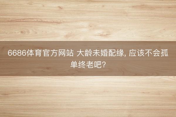 6686体育官方网站 大龄未婚配缘， 应该不会孤单终老吧?