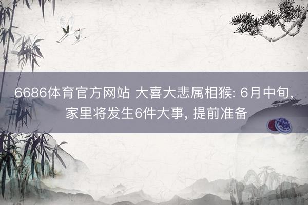 6686体育官方网站 大喜大悲属相猴: 6月中旬, 家里将发生6件大事, 提前准备