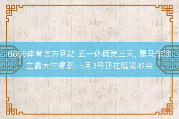 6686体育官方网站 五一休假第三天， 属马东谈主最大的愚蠢: 5月3号还在瞎凑吵杂