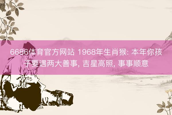 6686体育官方网站 1968年生肖猴: 本年你孩子要遇两大善事， 吉星高照， 事事顺意