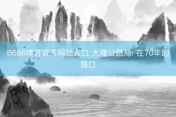6686体育官方网站入口 大理公路局: 在70年的路口