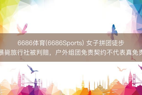6686体育(6686Sports) 女子拼团徒步暴毙旅行社被判赔,户外组团免责契约不代表真免责