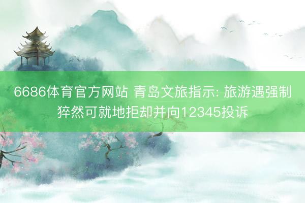 6686体育官方网站 青岛文旅指示: 旅游遇强制猝然可就地拒却并向12345投诉