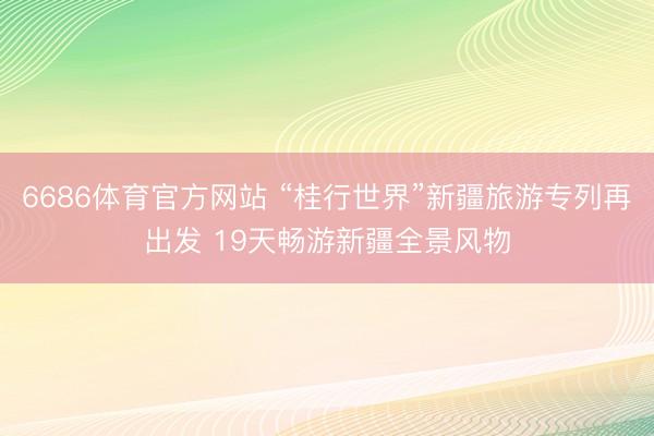 6686体育官方网站 “桂行世界”新疆旅游专列再出发 19天畅游新疆全景风物