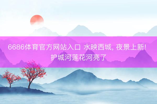 6686体育官方网站入口 水映西城, 夜景上新! 护城河莲花河亮了