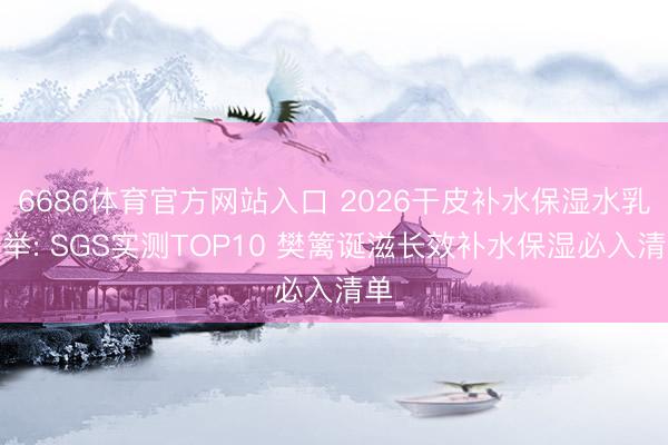 6686体育官方网站入口 2026干皮补水保湿水乳保举: SGS实测TOP10 樊篱诞滋长效补水保湿必入清单