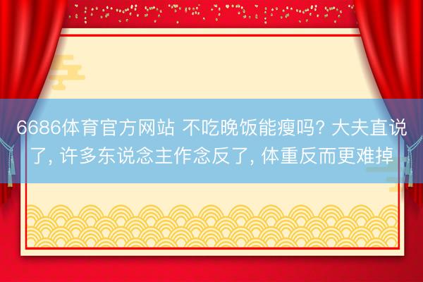 6686体育官方网站 不吃晚饭能瘦吗? 大夫直说了， 许多东说念主作念反了， 体重反而更难掉