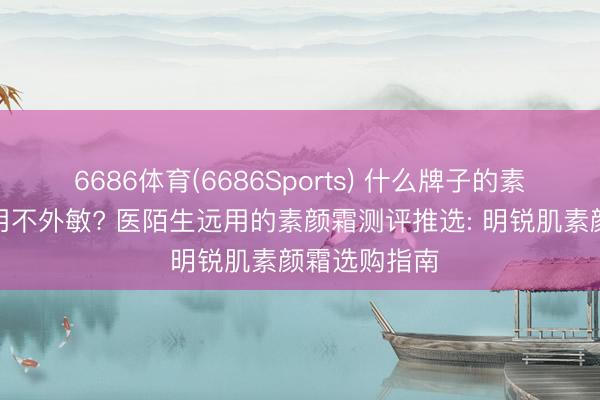6686体育(6686Sports) 什么牌子的素颜霜安全好用不外敏? 医陌生远用的素颜霜测评推选: 明锐肌素颜霜选购指南