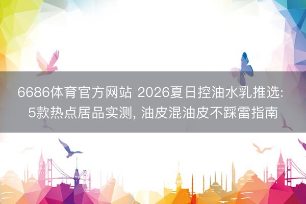 6686体育官方网站 2026夏日控油水乳推选: 5款热点居品实测， 油皮混油皮不踩雷指南