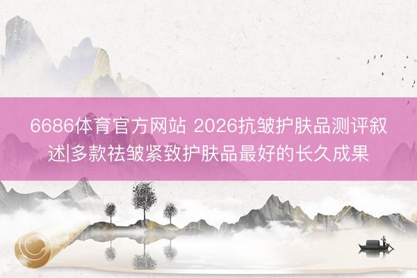 6686体育官方网站 2026抗皱护肤品测评叙述|多款祛皱紧致护肤品最好的长久成果