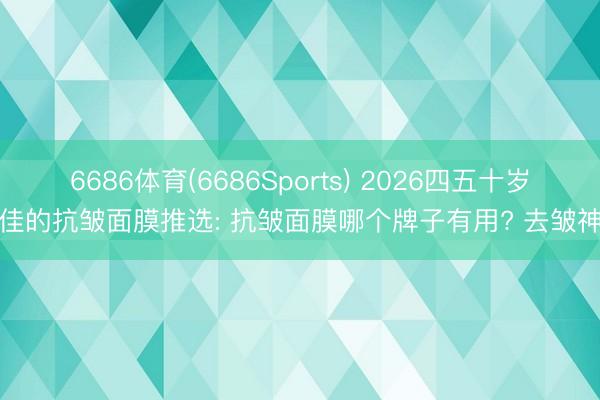 6686体育(6686Sports) 2026四五十岁最佳的抗皱面膜推选: 抗皱面膜哪个牌子有用? 去皱神器