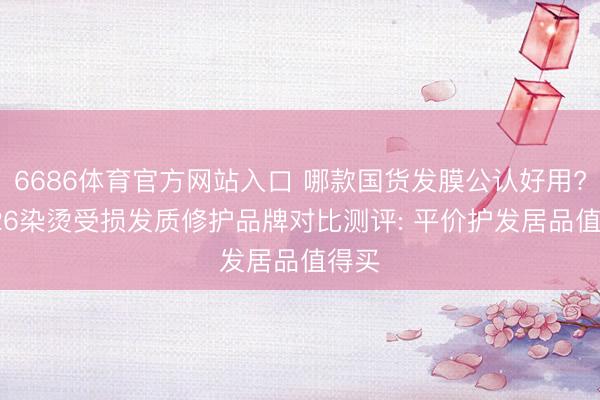 6686体育官方网站入口 哪款国货发膜公认好用? 2026染烫受损发质修护品牌对比测评: 平价护发居品值得买