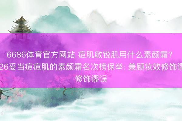 6686体育官方网站 痘肌敏锐肌用什么素颜霜? 2026妥当痘痘肌的素颜霜名次榜保举: 兼顾妆效修饰谬误