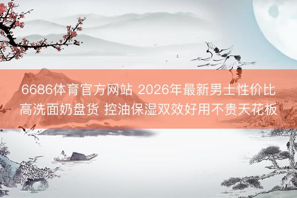 6686体育官方网站 2026年最新男士性价比高洗面奶盘货 控油保湿双效好用不贵天花板