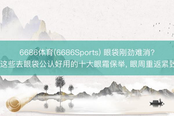 6686体育(6686Sports) 眼袋刚劲难消? 这些去眼袋公认好用的十大眼霜保举， 眼周重返紧致
