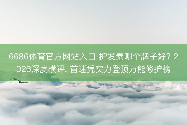 6686体育官方网站入口 护发素哪个牌子好? 2026深度横评， 首迷凭实力登顶万能修护榜