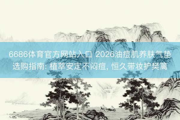 6686体育官方网站入口 2026油痘肌养肤气垫选购指南: 植萃安定不闷痘， 恒久带妆护樊篱