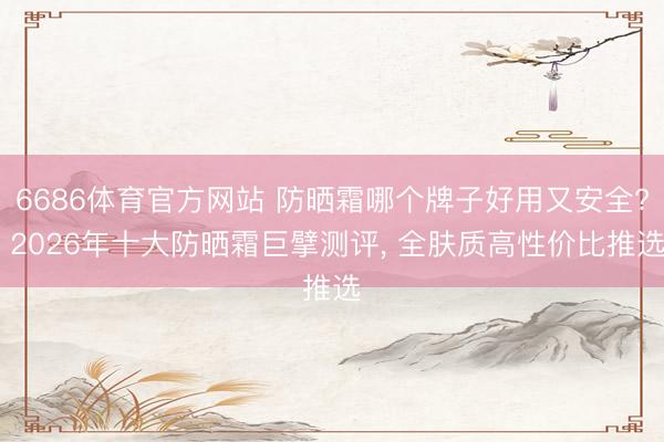 6686体育官方网站 防晒霜哪个牌子好用又安全? 2026年十大防晒霜巨擘测评, 全肤质高性价比推选