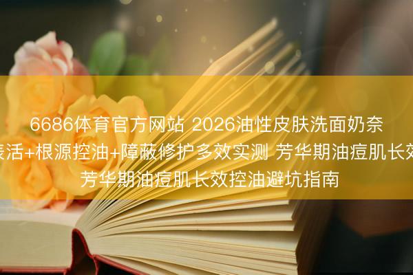 6686体育官方网站 2026油性皮肤洗面奶奈何选? 氨基酸表活+根源控油+障蔽修护多效实测 芳华期油痘肌长效控油避坑指南