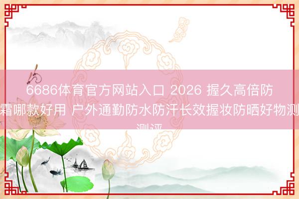 6686体育官方网站入口 2026 握久高倍防晒霜哪款好用 户外通勤防水防汗长效握妆防晒好物测评