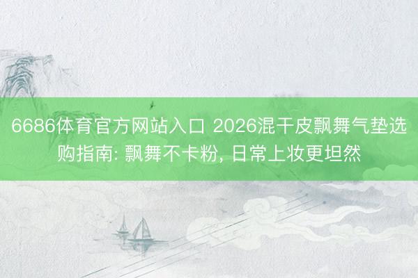 6686体育官方网站入口 2026混干皮飘舞气垫选购指南: 飘舞不卡粉， 日常上妆更坦然
