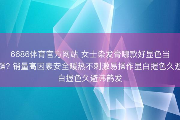 6686体育官方网站 女士染发膏哪款好显色当然难题躁? 销量高因素安全暖热不刺激易操作显白握色久避讳鹤发