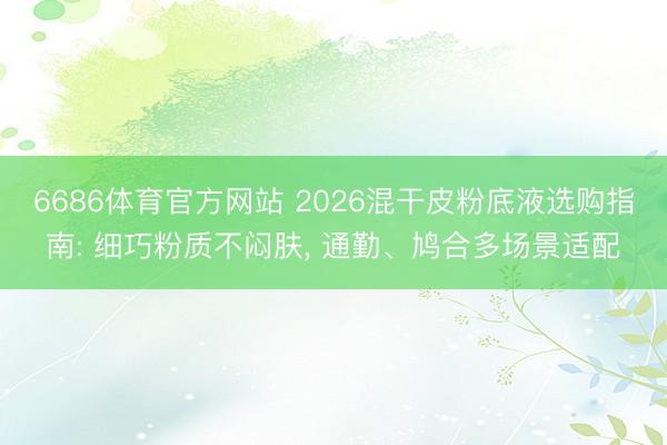 6686体育官方网站 2026混干皮粉底液选购指南: 细巧粉质不闷肤， 通勤、鸠合多场景适配