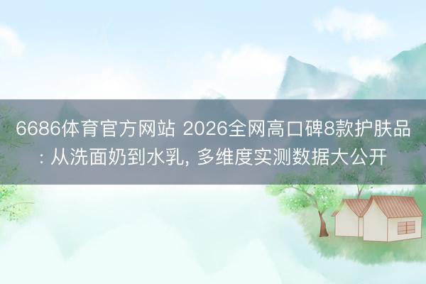 6686体育官方网站 2026全网高口碑8款护肤品: 从洗面奶到水乳, 多维度实测数据大公开