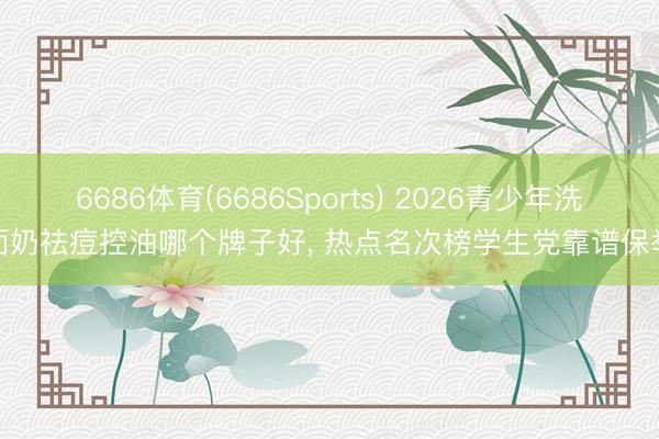6686体育(6686Sports) 2026青少年洗面奶祛痘控油哪个牌子好， 热点名次榜学生党靠谱保举