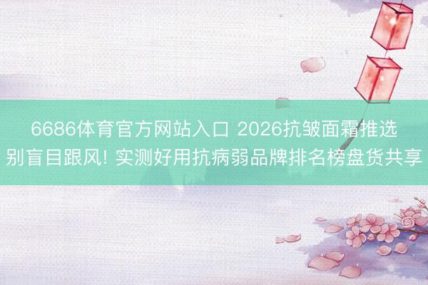 6686体育官方网站入口 2026抗皱面霜推选别盲目跟风! 实测好用抗病弱品牌排名榜盘货共享