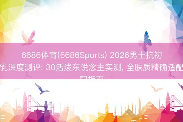 6686体育(6686Sports) 2026男士抗初老水乳深度测评: 30活泼东说念主实测， 全肤质精确适配指南