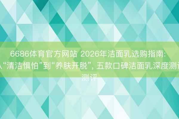 6686体育官方网站 2026年洁面乳选购指南: 从“清洁惧怕”到“养肤开脱”， 五款口碑洁面乳深度测评