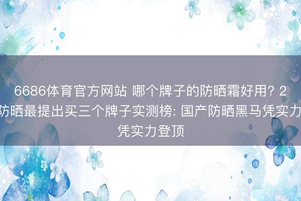 6686体育官方网站 哪个牌子的防晒霜好用? 2026防晒最提出买三个牌子实测榜: 国产防晒黑马凭实力登顶