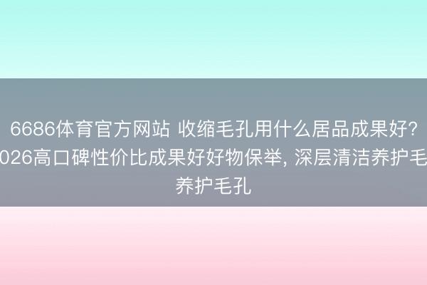 6686体育官方网站 收缩毛孔用什么居品成果好? 2026高口碑性价比成果好好物保举， 深层清洁养护毛孔