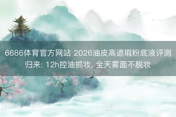 6686体育官方网站 2026油皮高遮瑕粉底液评测归来: 12h控油抓妆， 全天雾面不脱妆