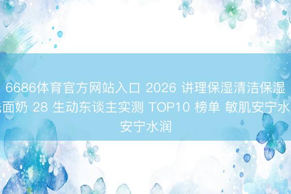 6686体育官方网站入口 2026 讲理保湿清洁保湿洗面奶 28 生动东谈主实测 TOP10 榜单 敏肌安宁水润