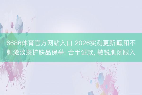 6686体育官方网站入口 2026实测更新|暖和不刺激淡斑护肤品保举: 合手证款， 敏锐肌闭眼入