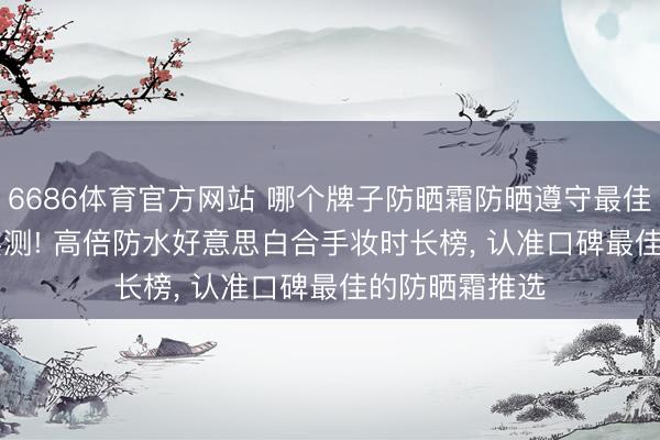 6686体育官方网站 哪个牌子防晒霜防晒遵守最佳? 2026海边实测! 高倍防水好意思白合手妆时长榜， 认准口碑最佳的防晒霜推选