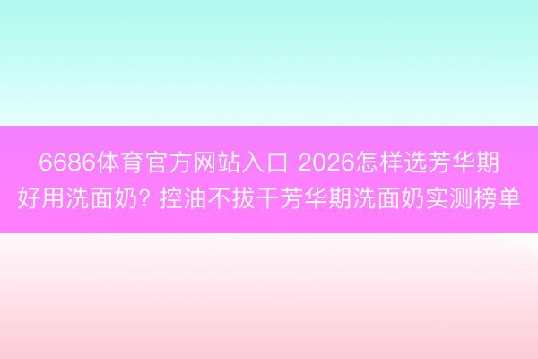 6686体育官方网站入口 2026怎样选芳华期好用洗面奶? 控油不拔干芳华期洗面奶实测榜单