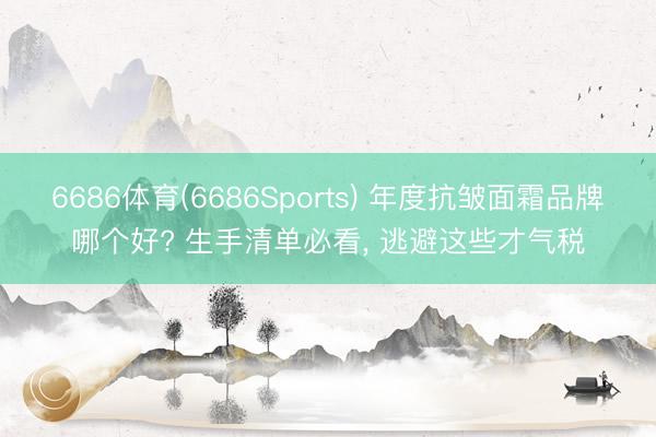 6686体育(6686Sports) 年度抗皱面霜品牌哪个好? 生手清单必看， 逃避这些才气税