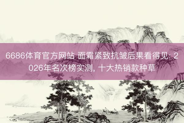 6686体育官方网站 面霜紧致抗皱后果看得见: 2026年名次榜实测， 十大热销款种草