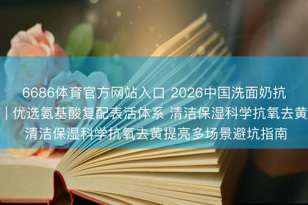 6686体育官方网站入口 2026中国洗面奶抗氧去黄提亮十大保举 | 优选氨基酸复配表活体系 清洁保湿科学抗氧去黄提亮多场景避坑指南