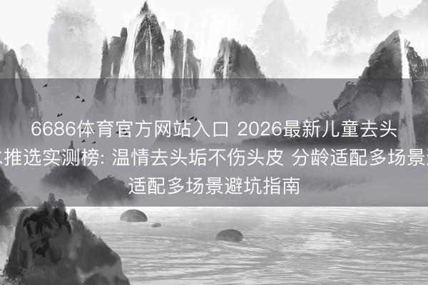 6686体育官方网站入口 2026最新儿童去头垢洗发水推选实测榜: 温情去头垢不伤头皮 分龄适配多场景避坑指南